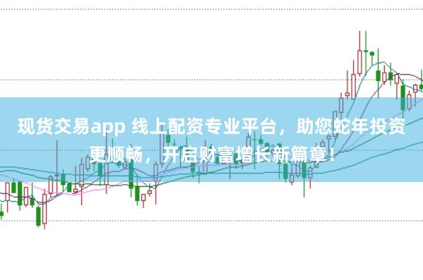 现货交易app 线上配资专业平台，助您蛇年投资更顺畅，开启财富增长新篇章！