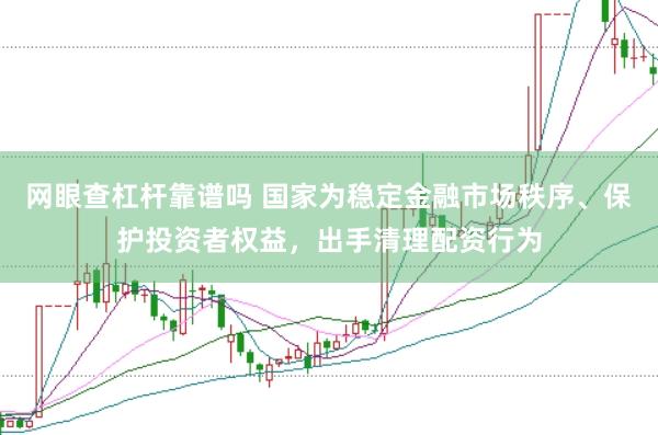 网眼查杠杆靠谱吗 国家为稳定金融市场秩序、保护投资者权益，出手清理配资行为