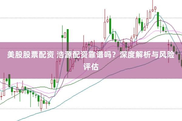 美股股票配资 浩源配资靠谱吗？深度解析与风险评估