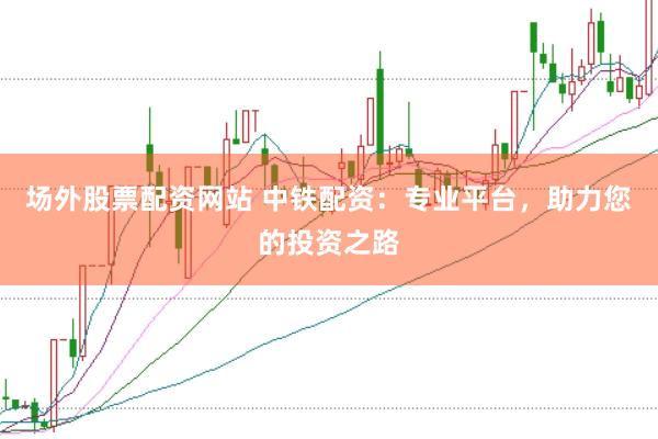 场外股票配资网站 中铁配资：专业平台，助力您的投资之路