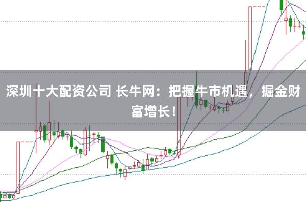 深圳十大配资公司 长牛网：把握牛市机遇，掘金财富增长！