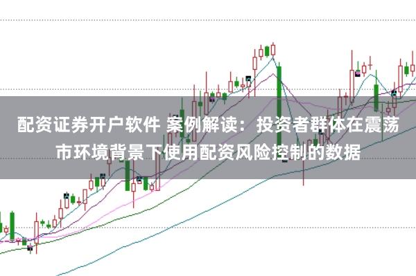 配资证券开户软件 案例解读：投资者群体在震荡市环境背景下使用配资风险控制的数据