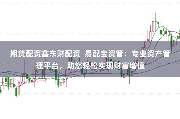 期货配资鑫东财配资  易配宝资管：专业资产管理平台，助您轻松实现财富增值
