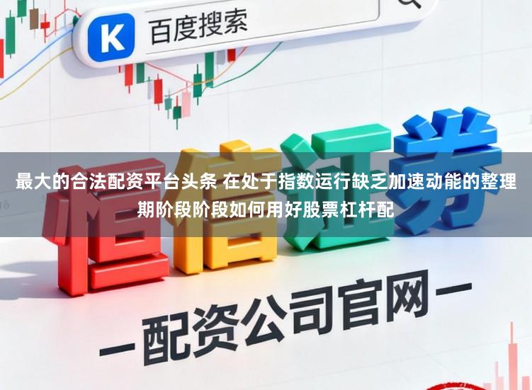 最大的合法配资平台头条 在处于指数运行缺乏加速动能的整理期阶段阶段如何用好股票杠杆配