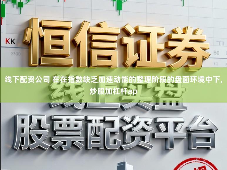线下配资公司 在在指数缺乏加速动能的整理阶段的盘面环境中下,炒股加杠杆ap