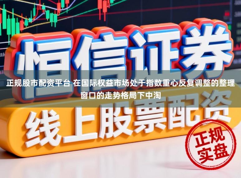 正规股市配资平台 在国际权益市场处于指数重心反复调整的整理窗口的走势格局下中淘
