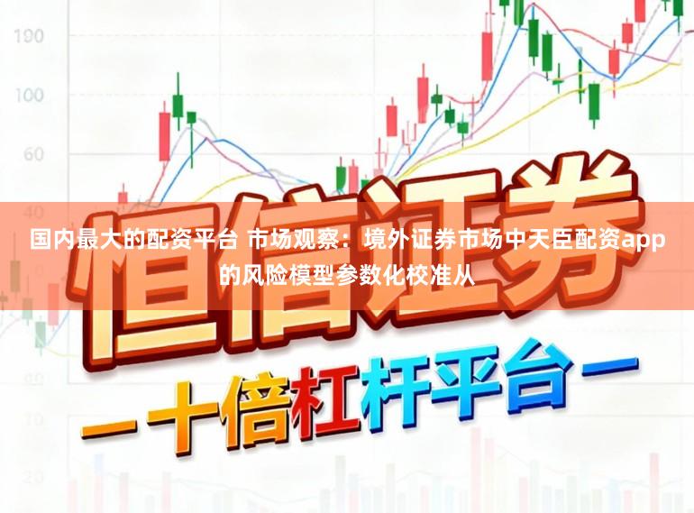 国内最大的配资平台 市场观察：境外证券市场中天臣配资app的风险模型参数化校准从