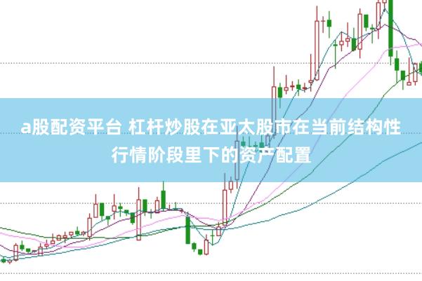 a股配资平台 杠杆炒股在亚太股市在当前结构性行情阶段里下的资产配置