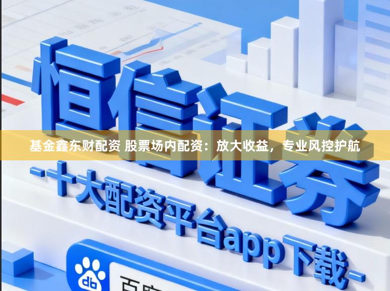 基金鑫东财配资 股票场内配资：放大收益，专业风控护航