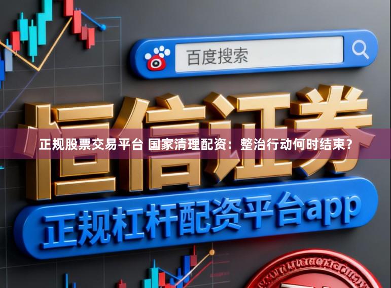 正规股票交易平台 国家清理配资：整治行动何时结束？
